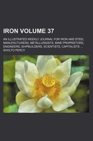 Cover of Iron Volume 37; An Illustrated Weekly Journal for Iron and Steel Manufacturers, Metallurgists, Mine Proprietors, Engineers, Shipbuilders, Scientists, Capitalists ...