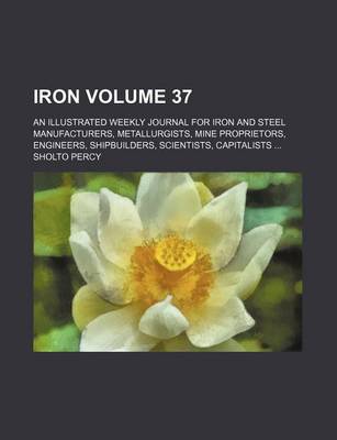 Book cover for Iron Volume 37; An Illustrated Weekly Journal for Iron and Steel Manufacturers, Metallurgists, Mine Proprietors, Engineers, Shipbuilders, Scientists, Capitalists ...