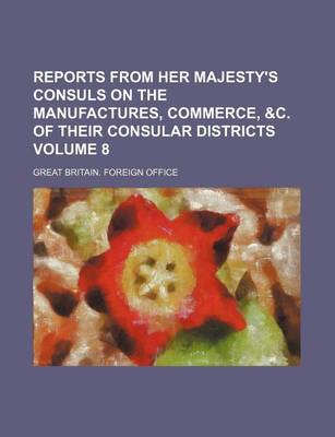Book cover for Reports from Her Majesty's Consuls on the Manufactures, Commerce, &C. of Their Consular Districts Volume 8