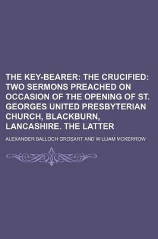 Cover of The Key-Bearer; The Crucified Two Sermons Preached on Occasion of the Opening of St. Georges United Presbyterian Church, Blackburn, Lancashire. the Latter