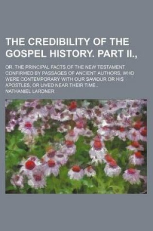 Cover of The Credibility of the Gospel History. Part II.; Or, the Principal Facts of the New Testament Confirmed by Passages of Ancient Authors, Who Were Contemporary with Our Saviour or His Apostles, or Lived Near Their Time