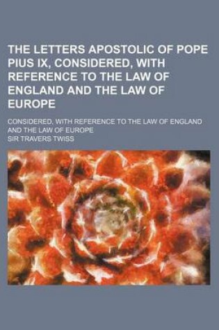 Cover of The Letters Apostolic of Pope Pius IX, Considered, with Reference to the Law of England and the Law of Europe; Considered, with Reference to the Law O