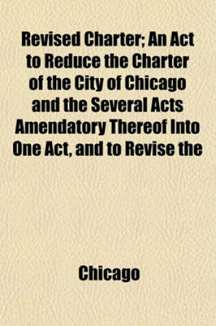 Cover of Revised Charter; An ACT to Reduce the Charter of the City of Chicago and the Several Acts Amendatory Thereof Into One Act, and to Revise the