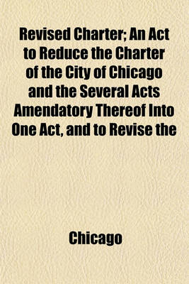 Book cover for Revised Charter; An ACT to Reduce the Charter of the City of Chicago and the Several Acts Amendatory Thereof Into One Act, and to Revise the