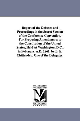Book cover for Report of the Debates and Proceedings in the Secret Session of the Conference Convention, For Proposing Amendments to the Constitution of the United States, Held At Washington, D.C., in February, A.D. 1861. by L. E. Chittenden, One of the Delegates.
