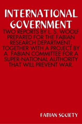Cover of International Government : Two Reports by L. S. Woolf Prepared for the Fabian Research Department, Together with A Project by A Fabian Committee for A Super-National Authority That Will Prevent War.