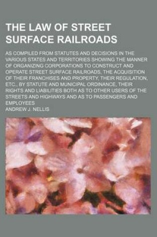 Cover of The Law of Street Surface Railroads; As Compiled from Statutes and Decisions in the Various States and Territories Showing the Manner of Organizing Corporations to Construct and Operate Street Surface Railroads, the Acquisition of Their Franchises and Pro