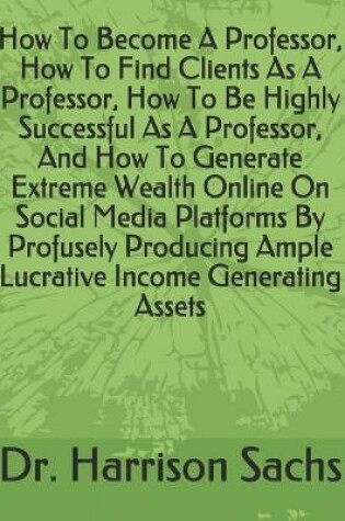 Cover of How To Become A Professor, How To Find Clients As A Professor, How To Be Highly Successful As A Professor, And How To Generate Extreme Wealth Online On Social Media Platforms By Profusely Producing Ample Lucrative Income Generating Assets