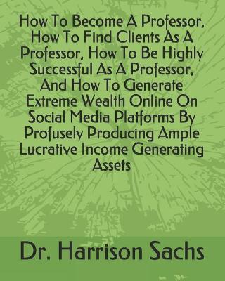 Book cover for How To Become A Professor, How To Find Clients As A Professor, How To Be Highly Successful As A Professor, And How To Generate Extreme Wealth Online On Social Media Platforms By Profusely Producing Ample Lucrative Income Generating Assets