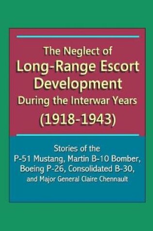 Cover of The Neglect of Long-Range Escort Development During the Interwar Years (1918-1943) - Stories of the P-51 Mustang, Martin B-10 Bomber, Boeing P-26, Consolidated B-30, and Major General Claire Chennault