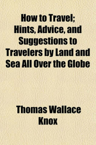 Cover of How to Travel; Hints, Advice, and Suggestions to Travelers by Land and Sea All Over the Globe