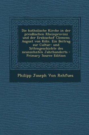 Cover of Die Katholische Kirche in Der Preussischen Rheinprovinz Und Der Erzbischof Clemens August Von Koln. Ein Beitrag Zur Cultur- Und Sittengeschichte Des Neunzehnten Jahrhunderts - Primary Source Edition