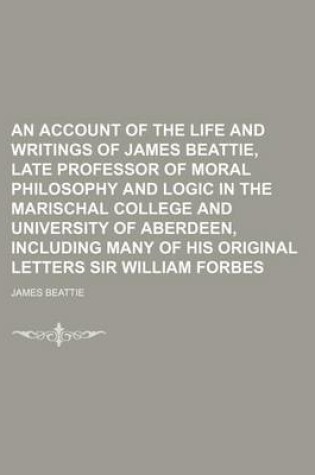 Cover of An Account of the Life and Writings of James Beattie, Late Professor of Moral Philosophy and Logic in the Marischal College and University of Aberdeen, Including Many of His Original Letters Sir William Forbes