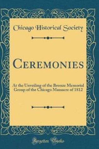 Cover of Ceremonies: At the Unveiling of the Bronze Memorial Group of the Chicago Massacre of 1812 (Classic Reprint)