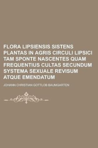 Cover of Flora Lipsiensis Sistens Plantas in Agris Circuli Lipsici Tam Sponte Nascentes Quam Frequentius Cultas Secundum Systema Sexuale Revisum Atque Emendatu