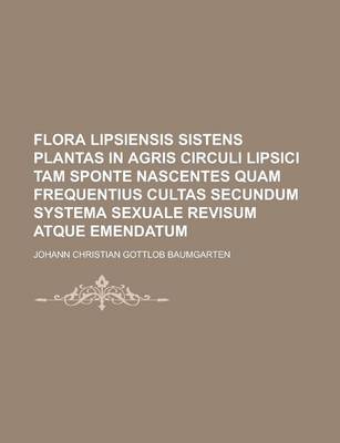 Book cover for Flora Lipsiensis Sistens Plantas in Agris Circuli Lipsici Tam Sponte Nascentes Quam Frequentius Cultas Secundum Systema Sexuale Revisum Atque Emendatu