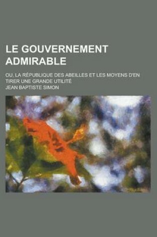 Cover of Le Gouvernement Admirable; Ou, La Republique Des Abeilles Et Les Moyens D'En Tirer Une Grande Utilite