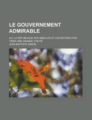Book cover for Le Gouvernement Admirable; Ou, La Republique Des Abeilles Et Les Moyens D'En Tirer Une Grande Utilite