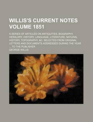 Book cover for Willis's Current Notes Volume 1851; A Series of Articles on Antiquities, Biography, Heraldry, History, Language, Literature, Natural History, Topography, &C. Selected from Original Letters and Documents Addressed During the Year to the Publisher