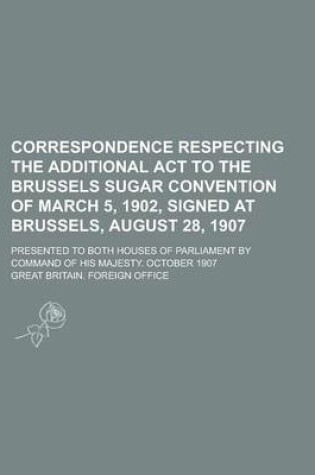 Cover of Correspondence Respecting the Additional ACT to the Brussels Sugar Convention of March 5, 1902, Signed at Brussels, August 28, 1907; Presented to Both Houses of Parliament by Command of His Majesty. October 1907