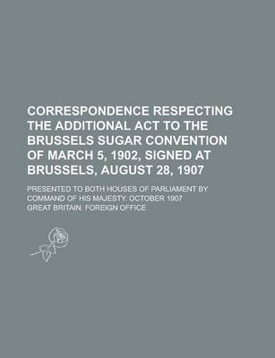 Book cover for Correspondence Respecting the Additional ACT to the Brussels Sugar Convention of March 5, 1902, Signed at Brussels, August 28, 1907; Presented to Both Houses of Parliament by Command of His Majesty. October 1907