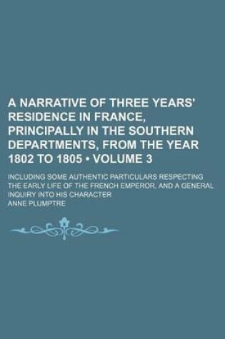 Cover of A Narrative of Three Years' Residence in France, Principally in the Southern Departments, from the Year 1802 to 1805 (Volume 3); Including Some Authentic Particulars Respecting the Early Life of the French Emperor, and a General Inquiry Into His Character