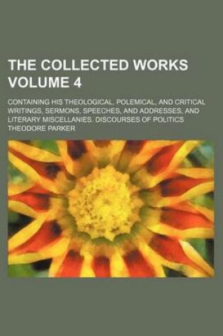 Cover of The Collected Works; Containing His Theological, Polemical, and Critical Writings, Sermons, Speeches, and Addresses, and Literary Miscellanies. Discourses of Politics Volume 4