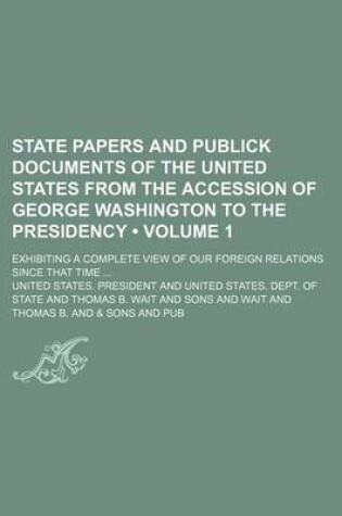 Cover of State Papers and Publick Documents of the United States from the Accession of George Washington to the Presidency (Volume 1); Exhibiting a Complete View of Our Foreign Relations Since That Time