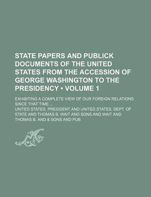 Book cover for State Papers and Publick Documents of the United States from the Accession of George Washington to the Presidency (Volume 1); Exhibiting a Complete View of Our Foreign Relations Since That Time