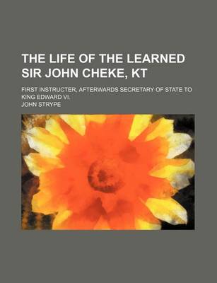 Book cover for The Life of the Learned Sir John Cheke, Kt; First Instructer, Afterwards Secretary of State to King Edward VI.
