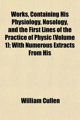 Book cover for Works, Containing His Physiology, Nosology, and the First Lines of the Practice of Physic (Volume 1); With Numerous Extracts from His