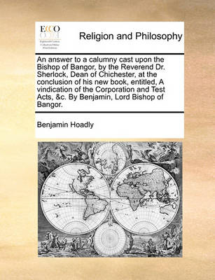 Book cover for An answer to a calumny cast upon the Bishop of Bangor, by the Reverend Dr. Sherlock, Dean of Chichester, at the conclusion of his new book, entitled, A vindication of the Corporation and Test Acts, &c. By Benjamin, Lord Bishop of Bangor.