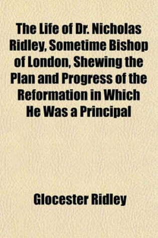 Cover of The Life of Dr. Nicholas Ridley, Sometime Bishop of London, Shewing the Plan and Progress of the Reformation in Which He Was a Principal