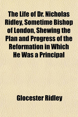 Book cover for The Life of Dr. Nicholas Ridley, Sometime Bishop of London, Shewing the Plan and Progress of the Reformation in Which He Was a Principal