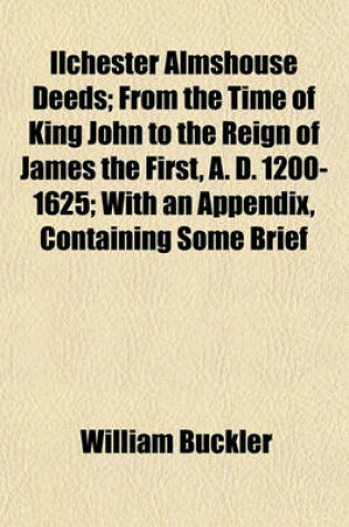 Cover of Ilchester Almshouse Deeds; From the Time of King John to the Reign of James the First, A. D. 1200-1625; With an Appendix, Containing Some Brief