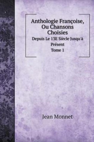 Cover of Anthologie Françoise, Ou Chansons Choisies Depuis Le 13E Siècle Jusqu'à Présent. Tome 1