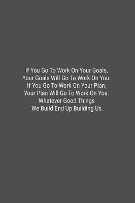 Book cover for If You Go To Work On Your Goals, Your Goals Will Go To Work On You. If You Go To Work On Your Plan, Your Plan Will Go To Work On You. Whatever Good Things We Build End Up Building Us.