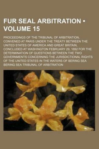 Cover of Fur Seal Arbitration (Volume 15); Proceedings of the Tribunal of Arbitration, Convened at Paris Under the Treaty Between the United States of America and Great Britain, Concluded at Washington February 29, 1892 for the Determination of Questions Between th