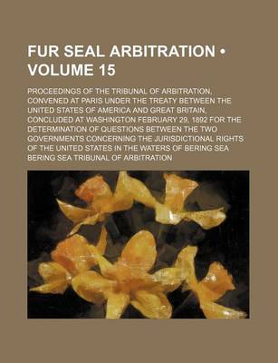 Book cover for Fur Seal Arbitration (Volume 15); Proceedings of the Tribunal of Arbitration, Convened at Paris Under the Treaty Between the United States of America and Great Britain, Concluded at Washington February 29, 1892 for the Determination of Questions Between th