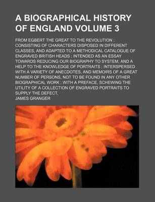 Book cover for A Biographical History of England Volume 3; From Egbert the Great to the Revolution Consisting of Characters Disposed in Different Classes, and Adapted to a Methodical Catalogue of Engraved British Heads Intended as an Essay Towards Reducing Our Biogra