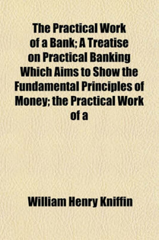 Cover of The Practical Work of a Bank; A Treatise on Practical Banking Which Aims to Show the Fundamental Principles of Money; The Practical Work of a