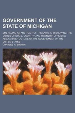 Cover of Government of the State of Michigan; Embracing an Abstract of the Laws, and Showing the Duties of State, Country and Township Officers; Also, a Brief Outline of the Government of the United States