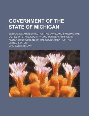 Book cover for Government of the State of Michigan; Embracing an Abstract of the Laws, and Showing the Duties of State, Country and Township Officers; Also, a Brief Outline of the Government of the United States