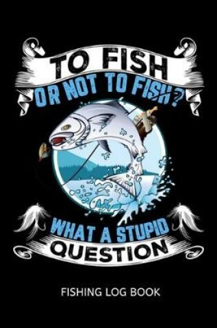 Cover of To Fish Or Not To Fish? What A Stupid Question Fishing Log Book