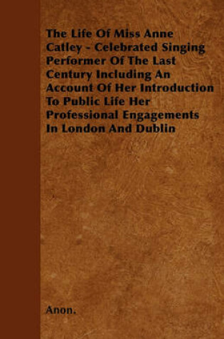 Cover of The Life Of Miss Anne Catley - Celebrated Singing Performer Of The Last Century Including An Account Of Her Introduction To Public Life Her Professional Engagements In London And Dublin