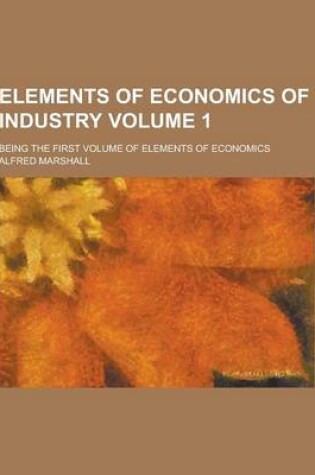 Cover of Elements of Economics of Industry; Being the First Volume of Elements of Economics Volume 1