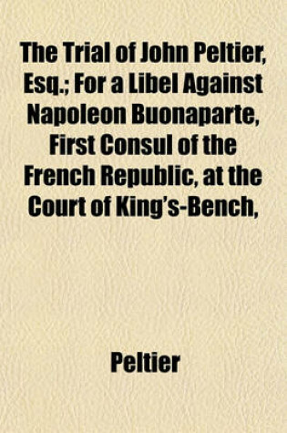 Cover of The Trial of John Peltier, Esq.; For a Libel Against Napoleon Buonaparte, First Consul of the French Republic, at the Court of King's-Bench,