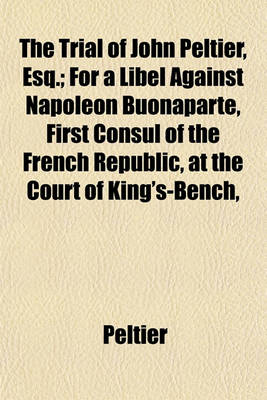 Book cover for The Trial of John Peltier, Esq.; For a Libel Against Napoleon Buonaparte, First Consul of the French Republic, at the Court of King's-Bench,