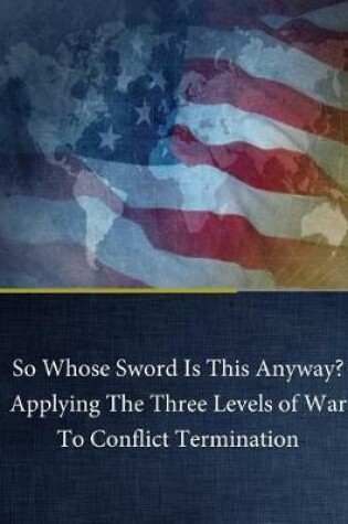 Cover of So Whose Sword Is This Anyway? Applying the Three Levels of War to Conflict Term