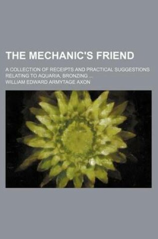 Cover of The Mechanic's Friend; A Collection of Receipts and Practical Suggestions Relating to Aquaria, Bronzing ...